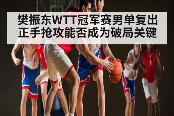 樊振东WTT冠军赛男单复出正手抢攻能否成为破局关键